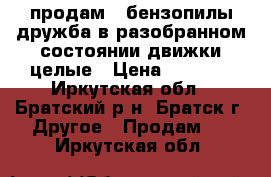 продам 2 бензопилы дружба в разобранном состоянии,движки целые › Цена ­ 1 500 - Иркутская обл., Братский р-н, Братск г. Другое » Продам   . Иркутская обл.